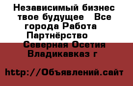 Независимый бизнес-твое будущее - Все города Работа » Партнёрство   . Северная Осетия,Владикавказ г.